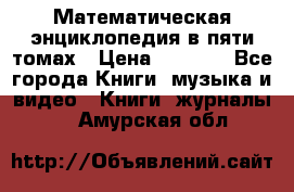 Математическая энциклопедия в пяти томах › Цена ­ 1 000 - Все города Книги, музыка и видео » Книги, журналы   . Амурская обл.